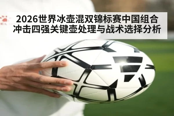 2026世界冰壶混双锦标赛中国组合冲击四强关键壶处理与战术选择分析